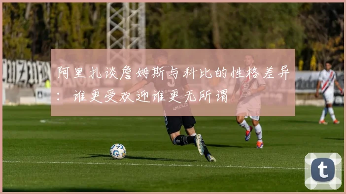 阿里扎谈詹姆斯与科比的性格差异：谁更受欢迎谁更无所谓