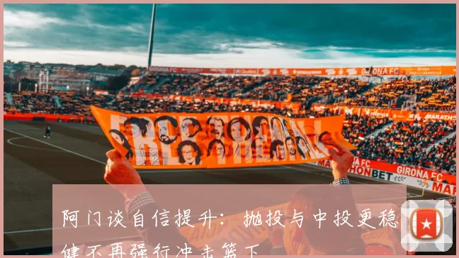 阿门谈自信提升：抛投与中投更稳健不再强行冲击篮下