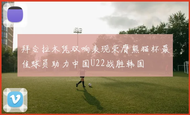拜合拉木凭双响表现荣膺熊猫杯最佳球员助力中国U22战胜韩国