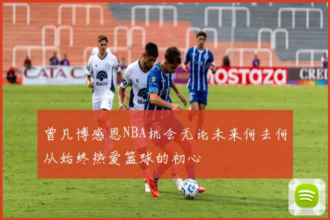 曾凡博感恩NBA机会无论未来何去何从始终热爱篮球的初心