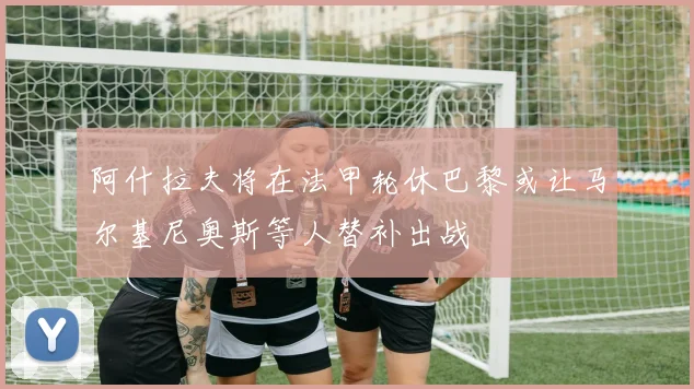 阿什拉夫将在法甲轮休巴黎或让马尔基尼奥斯等人替补出战