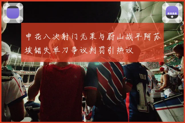 申花八次射门无果与蔚山战平阿苏埃错失单刀争议判罚引热议