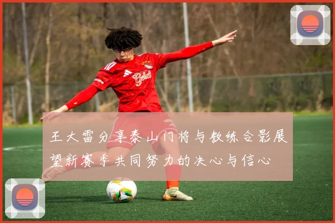 王大雷分享泰山门将与教练合影展望新赛季共同努力的决心与信心