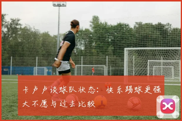 卡卢卢谈球队状态：快乐踢球更强大不愿与过去比较