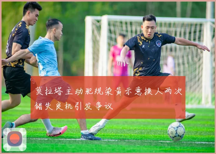 莫拉塔主动犯规染黄示意换人两次错失良机引发争议