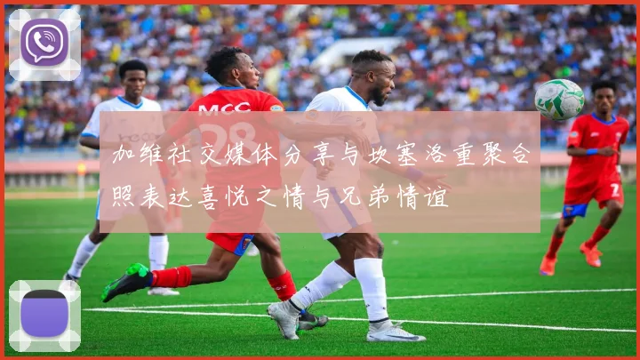 加维社交媒体分享与坎塞洛重聚合照表达喜悦之情与兄弟情谊