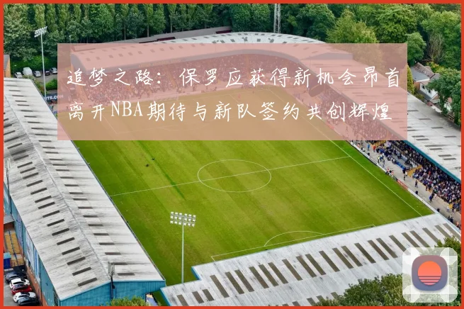 追梦之路：保罗应获得新机会昂首离开NBA期待与新队签约共创辉煌