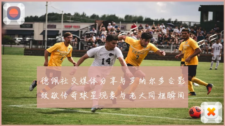 德佩社交媒体分享与罗纳尔多合影致敬传奇球星现象与老大同框瞬间