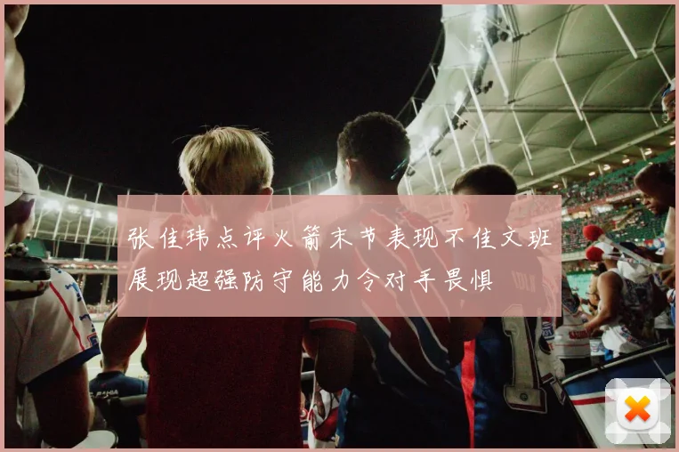 张佳玮点评火箭末节表现不佳文班展现超强防守能力令对手畏惧