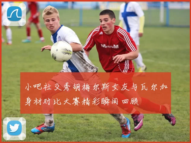 小吧社交秀胡梅尔斯女友与瓦尔加身材对比大赛精彩瞬间回顾
