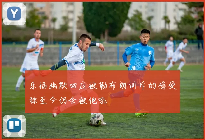 乐福幽默回应被勒布朗训斥的感受称至今仍会被他吼