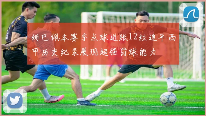 姆巴佩本赛季点球进账12粒追平西甲历史纪录展现超强罚球能力
