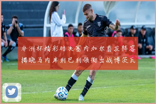 非洲杯精彩对决塞内加尔首发阵容揭晓马内库利巴利领衔出战博茨瓦纳