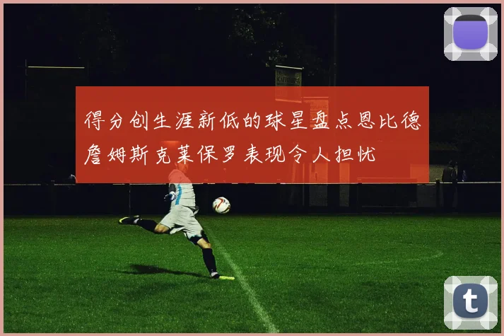 得分创生涯新低的球星盘点恩比德詹姆斯克莱保罗表现令人担忧