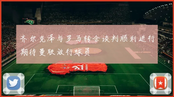 齐尔克泽与罗马转会谈判顺利进行期待曼联放行球员