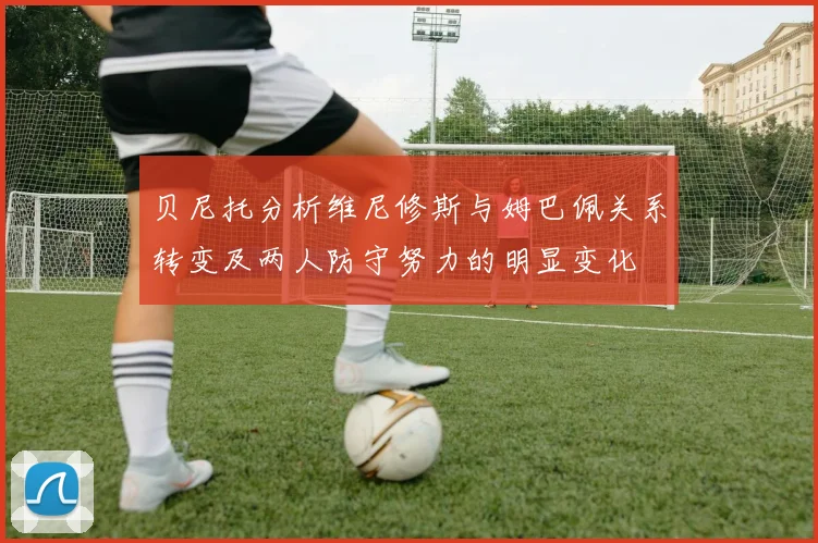 贝尼托分析维尼修斯与姆巴佩关系转变及两人防守努力的明显变化