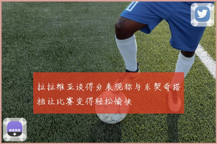 拉拉维亚谈得分表现称与东契奇搭档让比赛变得轻松愉快