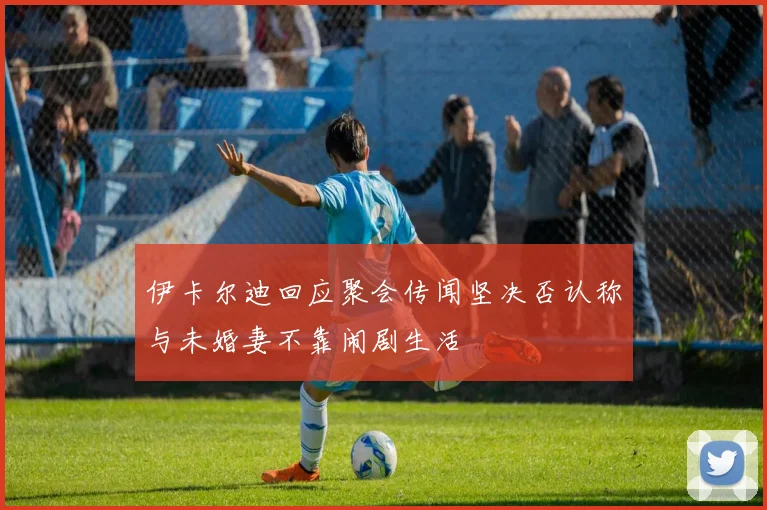 伊卡尔迪回应聚会传闻坚决否认称与未婚妻不靠闹剧生活