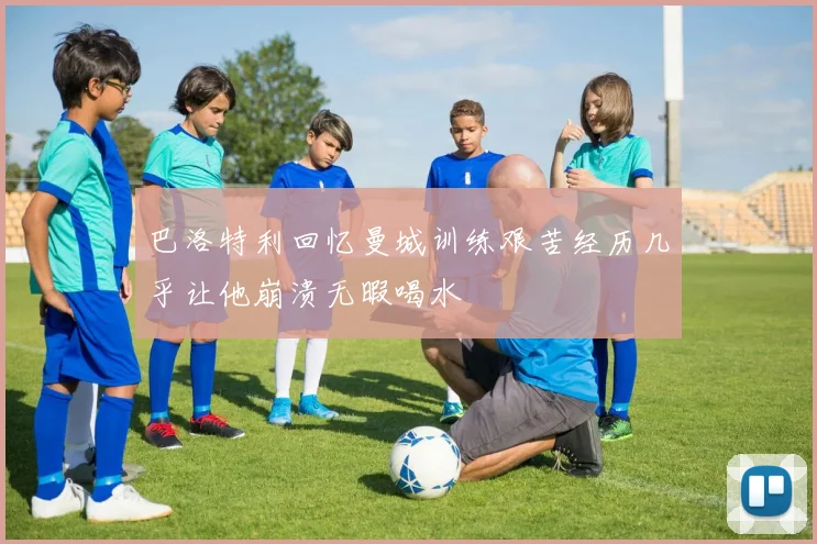 巴洛特利回忆曼城训练艰苦经历几乎让他崩溃无暇喝水