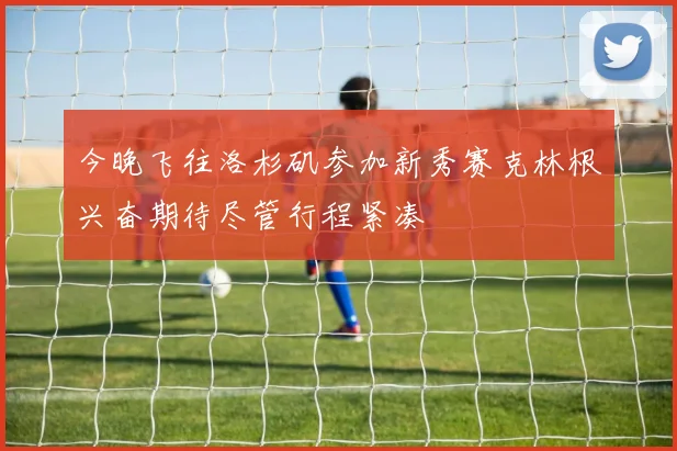 今晚飞往洛杉矶参加新秀赛克林根兴奋期待尽管行程紧凑