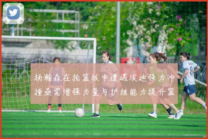 杨瀚森在抢篮板中遭遇埃迪强力冲撞亟需增强力量与护框能力提升篮板表现