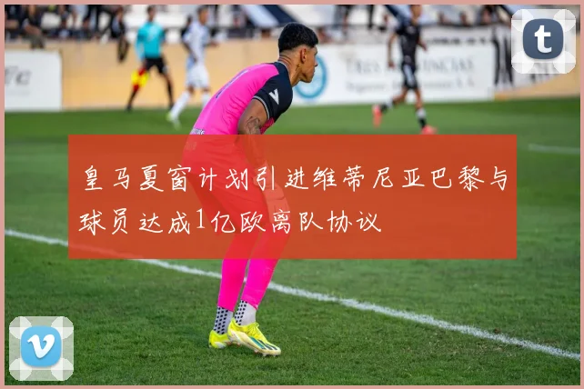 皇马夏窗计划引进维蒂尼亚巴黎与球员达成1亿欧离队协议