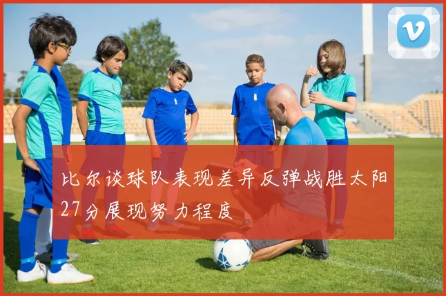 比尔谈球队表现差异反弹战胜太阳27分展现努力程度