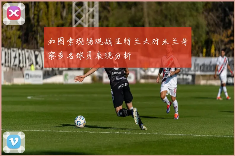 加图索现场观战亚特兰大对米兰考察多名球员表现分析