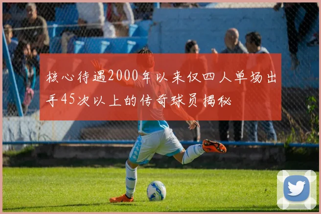 核心待遇2000年以来仅四人单场出手45次以上的传奇球员揭秘