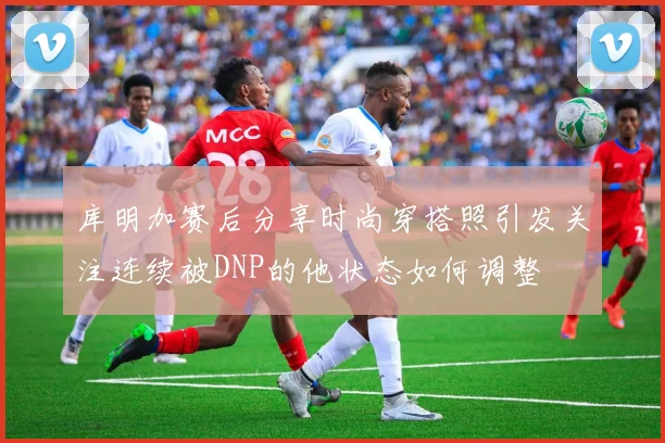 库明加赛后分享时尚穿搭照引发关注连续被DNP的他状态如何调整