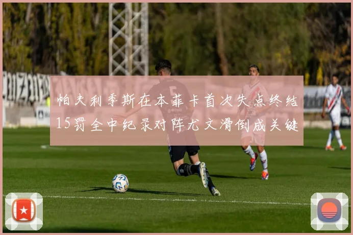 帕夫利季斯在本菲卡首次失点终结15罚全中纪录对阵尤文滑倒成关键时刻