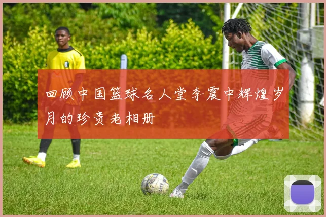 回顾中国篮球名人堂李震中辉煌岁月的珍贵老相册