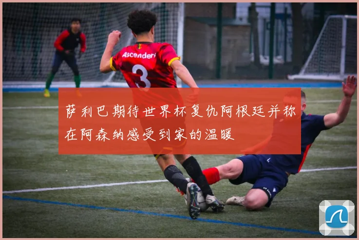 萨利巴期待世界杯复仇阿根廷并称在阿森纳感受到家的温暖