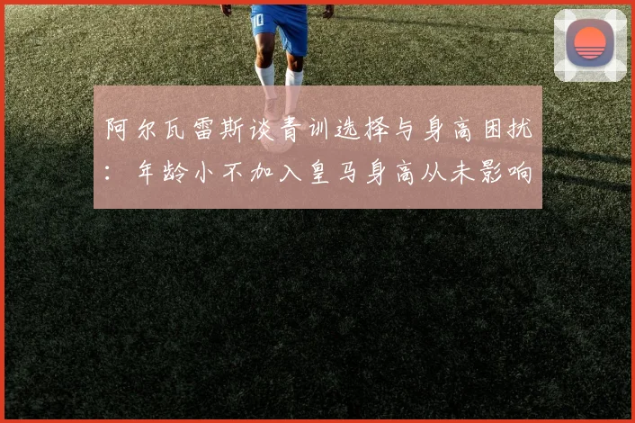 阿尔瓦雷斯谈青训选择与身高困扰：年龄小不加入皇马身高从未影响我