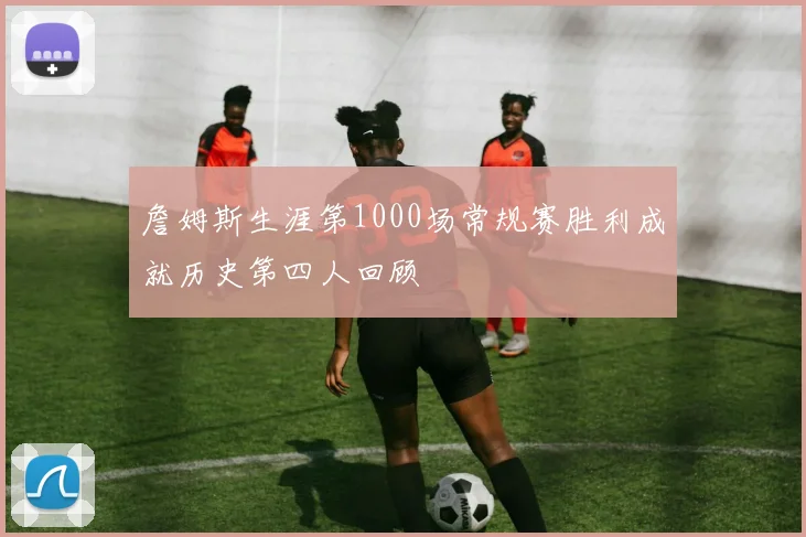 詹姆斯生涯第1000场常规赛胜利成就历史第四人回顾