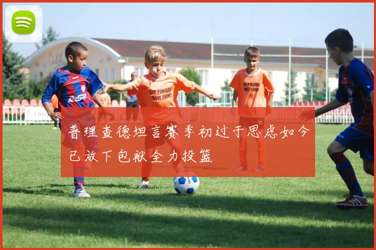 普理查德坦言赛季初过于思虑如今已放下包袱全力投篮