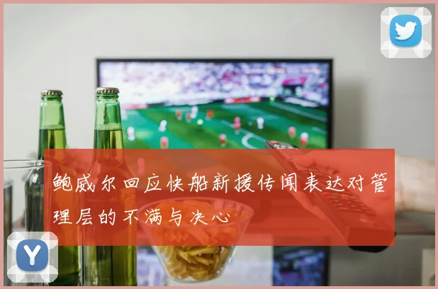 鲍威尔回应快船新援传闻表达对管理层的不满与决心