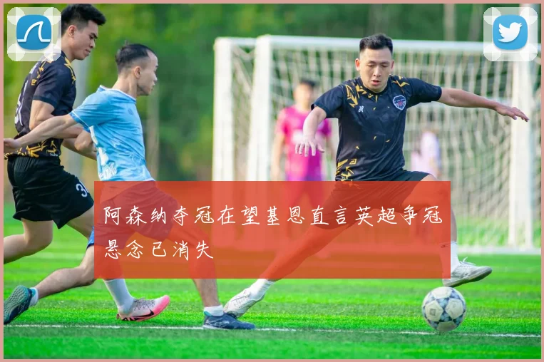 阿森纳夺冠在望基恩直言英超争冠悬念已消失