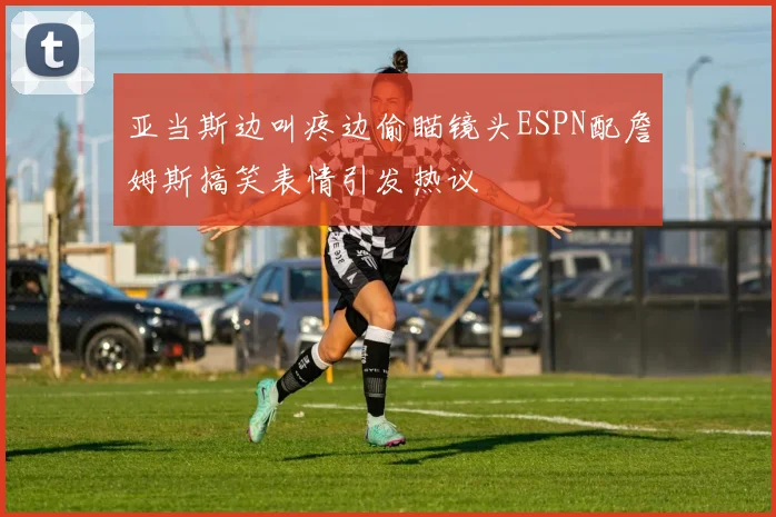亚当斯边叫疼边偷瞄镜头ESPN配詹姆斯搞笑表情引发热议