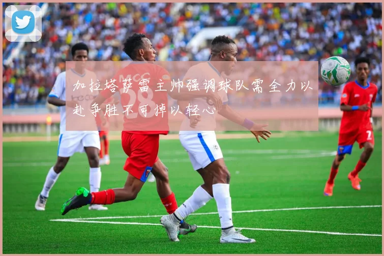 加拉塔萨雷主帅强调球队需全力以赴争胜不可掉以轻心