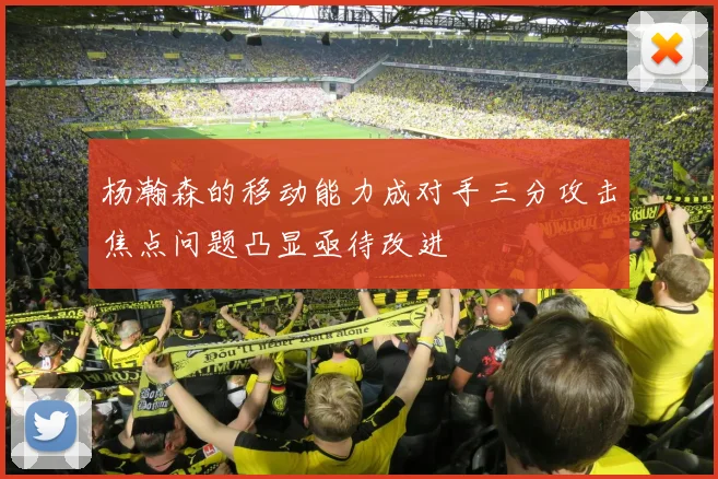 杨瀚森的移动能力成对手三分攻击焦点问题凸显亟待改进