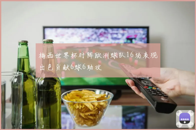 梅西世界杯对阵欧洲球队16场表现出色贡献6球6助攻